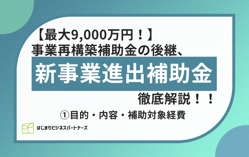 【最大9,000万円!】事業再構築補助金の後継「新事業進出補助金」を徹底解説!!①目的・内容・補助対象経費について